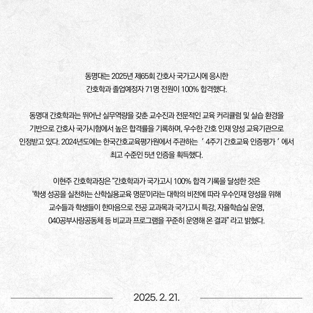 동명대는 2025년 제65회 간호사 국가고시에 응시한 간호학과 졸업예정자 71명 전원이 100% 합격했다고 밝혔다. 동명대 간호학과는 뛰어난 실무역량을 갖춘 교수진과 전문적인 교육 커리큘럼 및 실습 환경을 기반으로 간호사 국가시험에서 높은 합격률을 기록하며, 우수한 간호 인재 양성 교육기관으로 인정받고 있다. 2024년도에는 한국간호교육평가원에서 주관하는 ＇4주기 간호교육 인증평가＇에서 최고 수준인 5년 인증을 획득했다. 이현주 간호학과장은 “간호학과가 국가고시 100% 합격 기록을 달성한 것은 ‘학생 성공을 실천하는 산학실용교육 명문’이라는 대학의 비전에 따라 우수인재 양성을 위해 교수들과 학생들이 한마음으로 전공 교과목과 국가고시 특강, 자율학습실 운영, 040공부사랑공동체 등 비교과 프로그램을 꾸준히 운영해 온 결과” 라고 밝혔다.