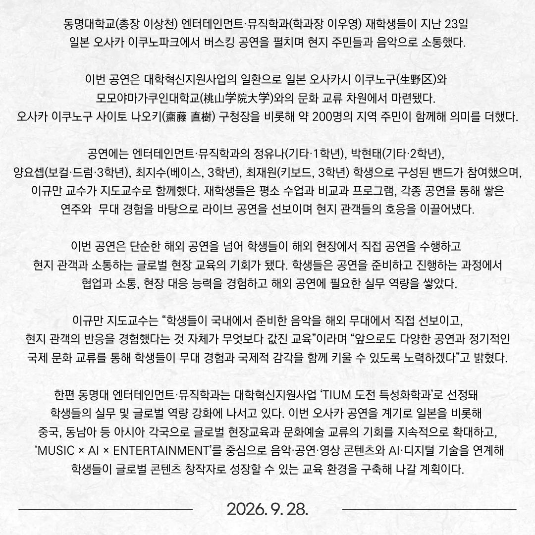 동명대학교(총장 이상천) 엔터테인먼트·뮤직학과(학과장 이우영) 재학생들이 지난 23일 일본 오사카 이쿠노파크에서 버스킹 공연을 펼치며 현지 주민들과 음악으로 소통했다.  이번 공연은 대학혁신지원사업의 일환으로 일본 오사카시 이쿠노구(生野区)와 모모야마가쿠인대학교(桃山学院大学)와의 문화 교류 차원에서 마련됐다. 오사카 이쿠노구 사이토 나오키(齋藤 直樹) 구청장을 비롯해 약 200명의 지역 주민이 함께해 의미를 더했다.  공연에는 엔터테인먼트·뮤직학과의 정유나(기타·1학년), 박현태(기타·2학년), 양요셉(보컬·드럼·3학년), 최지수(베이스, 3학년), 최재원(키보드, 3학년) 학생으로 구성된 밴드가 참여했으며, 이규만 교수가 지도교수로 함께했다. 재학생들은 평소 수업과 비교과 프로그램, 각종 공연을 통해 쌓은 연주와 무대 경험을 바탕으로 라이브 공연을 선보이며 현지 관객들의 호응을 이끌어냈다. 이번 공연은 단순한 해외 공연을 넘어 학생들이 해외 현장에서 직접 공연을 수행하고 현지 관객과 소통하는 글로벌 현장 교육의 기회가 됐다. 학생들은 공연을 준비하고 진행하는 과정에서 협업과 소통, 현장 대응 능력을 경험하고 해외 공연에 필요한 실무 역량을 쌓았다.  이규만 지도교수는 “학생들이 국내에서 준비한 음악을 해외 무대에서 직접 선보이고, 현지 관객의 반응을 경험했다는 것 자체가 무엇보다 값진 교육”이라며 “앞으로도 다양한 공연과 정기적인 국제 문화 교류를 통해 학생들이 무대 경험과 국제적 감각을 함께 키울 수 있도록 노력하겠다”고 밝혔다.  한편 동명대 엔터테인먼트·뮤직학과는 대학혁신지원사업 ‘TIUM 도전 특성화학과’로 선정돼 학생들의 실무 및 글로벌 역량 강화에 나서고 있다. 이번 오사카 공연을 계기로 일본을 비롯해 중국, 동남아 등 아시아 각국으로 글로벌 현장교육과 문화예술 교류의 기회를 지속적으로 확대하고, ‘MUSIC × AI × ENTERTAINMENT’를 중심으로 음악·공연·영상 콘텐츠와 AI·디지털 기술을 연계해 학생들이 글로벌 콘텐츠 창작자로 성장할 수 있는 교육 환경을 구축해 나갈 계획이다.