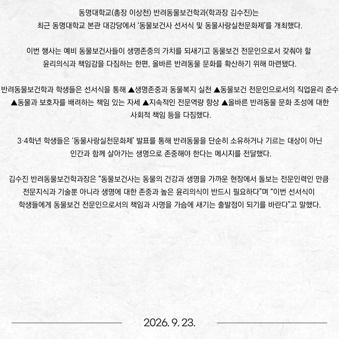 동명대학교(총장 이상천) 반려동물보건학과(학과장 김수진)는 최근 동명대학교 본관 대강당에서 ‘동물보건사 선서식 및 동물사랑실천문화제’를 개최했다. 이번 행사는 예비 동물보건사들이 생명존중의 가치를 되새기고 동물보건 전문인으로서 갖춰야 할 윤리의식과 책임감을 다짐하는 한편, 올바른 반려동물 문화를 확산하기 위해 마련됐다. 반려동물보건학과 학생들은 선서식을 통해 ▲생명존중과 동물복지 실천 ▲동물보건 전문인으로서의 직업윤리 준수 ▲동물과 보호자를 배려하는 책임 있는 자세 ▲지속적인 전문역량 향상 ▲올바른 반려동물 문화 조성에 대한 사회적 책임 등을 다짐했다. 3·4학년 학생들은 ‘동물사랑실천문화제’ 발표를 통해 반려동물을 단순히 소유하거나 기르는 대상이 아닌 인간과 함께 살아가는 생명으로 존중해야 한다는 메시지를 전달했다. 김수진 반려동물보건학과장은 “동물보건사는 동물의 건강과 생명을 가까운 현장에서 돌보는 전문인력인 만큼 전문지식과 기술뿐 아니라 생명에 대한 존중과 높은 윤리의식이 반드시 필요하다”며 “이번 선서식이 학생들에게 동물보건 전문인으로서의 책임과 사명을 가슴에 새기는 출발점이 되기를 바란다”고 말했다.