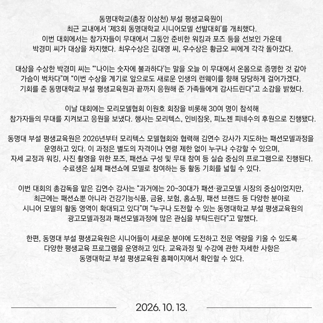 동명대학교(총장 이상천) 부설 평생교육원이 최근 교내에서 ‘제3회 동명대학교 시니어모델 선발대회’를 개최했다. 이번 대회에서는 참가자들이 무대에서 그동안 준비한 워킹과 포즈 등을 선보인 가운데 박경미 씨가 대상을 차지했다. 최우수상은 김대영 씨, 우수상은 황금오 씨에게 각각 돌아갔다. 대상을 수상한 박경미 씨는 “‘나이는 숫자에 불과하다’는 말을 오늘 이 무대에서 온몸으로 증명한 것 같아 가슴이 벅차다”며 “이번 수상을 계기로 앞으로도 새로운 인생의 런웨이를 향해 당당하게 걸어가겠다. 기회를 준 동명대학교 부설 평생교육원과 끝까지 응원해 준 가족들에게 감사드린다”고 소감을 밝혔다. 이날 대회에는 모리모델협회 이원호 회장을 비롯해 30여 명이 참석해 참가자들의 무대를 지켜보고 응원을 보냈다. 행사는 모리텍스, 인비잠옷, 피노젠 피네수의 후원으로 진행됐다. 동명대 부설 평생교육원은 2026년부터 모리텍스 모델협회와 협력해 김연수 강사가 지도하는 패션모델과정을 운영하고 있다. 이 과정은 별도의 자격이나 연령 제한 없이 누구나 수강할 수 있으며, 자세 교정과 워킹, 사진 촬영을 위한 포즈, 패션쇼 구성 및 무대 참여 등 실습 중심의 프로그램으로 진행된다. 수료생은 실제 패션쇼에 모델로 참여하는 등 활동 기회를 넓힐 수 있다. 이번 대회의 총감독을 맡은 김연수 강사는 “과거에는 20~30대가 패션·광고모델 시장의 중심이었지만, 최근에는 패션쇼뿐 아니라 건강기능식품, 금융, 보험, 홈쇼핑, 패션 브랜드 등 다양한 분야로 시니어 모델의 활동 영역이 확대되고 있다”며 “누구나 도전할 수 있는 동명대학교 부설 평생교육원의 광고모델과정과 패션모델과정에 많은 관심을 부탁드린다”고 말했다. 한편, 동명대 부설 평생교육원은 시니어들이 새로운 분야에 도전하고 전문 역량을 키울 수 있도록 다양한 평생교육 프로그램을 운영하고 있다. 교육과정 및 수강에 관한 자세한 사항은 동명대학교 부설 평생교육원 홈페이지에서 확인할 수 있다.