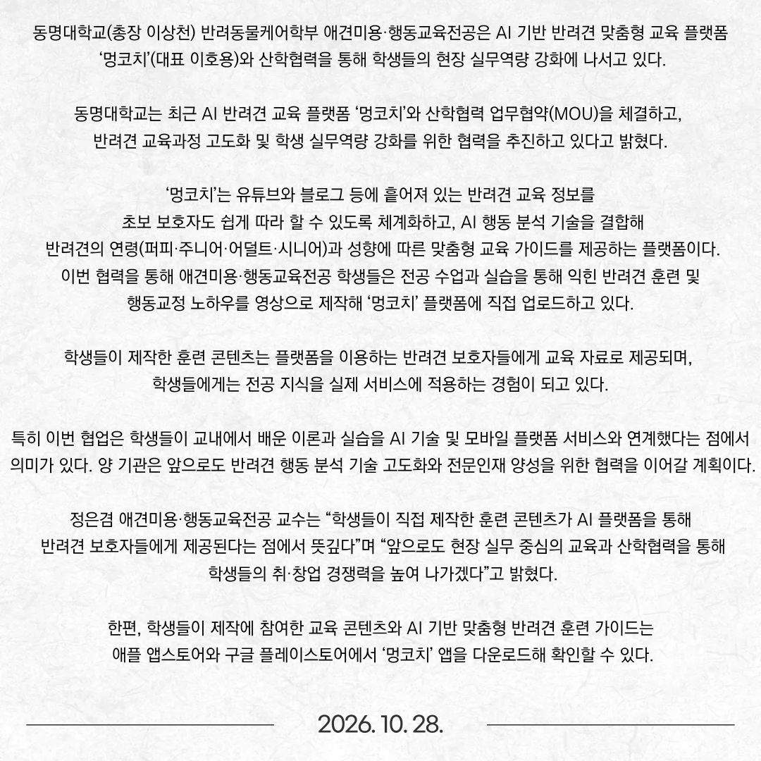 동명대학교(총장 이상천) 반려동물케어학부 애견미용·행동교육전공은 AI 기반 반려견 맞춤형 교육 플랫폼 ‘멍코치’(대표 이호용)와 산학협력을 통해 학생들의 현장 실무역량 강화에 나서고 있다. 동명대학교는 최근 AI 반려견 교육 플랫폼 ‘멍코치’와 산학협력 업무협약(MOU)을 체결하고, 반려견 교육과정 고도화 및 학생 실무역량 강화를 위한 협력을 추진하고 있다고 밝혔다. ‘멍코치’는 유튜브와 블로그 등에 흩어져 있는 반려견 교육 정보를 초보 보호자도 쉽게 따라 할 수 있도록 체계화하고, AI 행동 분석 기술을 결합해 반려견의 연령(퍼피·주니어·어덜트·시니어)과 성향에 따른 맞춤형 교육 가이드를 제공하는 플랫폼이다. 이번 협력을 통해 애견미용·행동교육전공 학생들은 전공 수업과 실습을 통해 익힌 반려견 훈련 및 행동교정 노하우를 영상으로 제작해 ‘멍코치’ 플랫폼에 직접 업로드하고 있다. 학생들이 제작한 훈련 콘텐츠는 플랫폼을 이용하는 반려견 보호자들에게 교육 자료로 제공되며, 학생들에게는 전공 지식을 실제 서비스에 적용하는 경험이 되고 있다. 특히 이번 협업은 학생들이 교내에서 배운 이론과 실습을 AI 기술 및 모바일 플랫폼 서비스와 연계했다는 점에서 의미가 있다. 양 기관은 앞으로도 반려견 행동 분석 기술 고도화와 전문인재 양성을 위한 협력을 이어갈 계획이다. 정은겸 애견미용·행동교육전공 교수는 “학생들이 직접 제작한 훈련 콘텐츠가 AI 플랫폼을 통해 반려견 보호자들에게 제공된다는 점에서 뜻깊다”며 “앞으로도 현장 실무 중심의 교육과 산학협력을 통해 학생들의 취·창업 경쟁력을 높여 나가겠다”고 밝혔다. 한편, 학생들이 제작에 참여한 교육 콘텐츠와 AI 기반 맞춤형 반려견 훈련 가이드는 애플 앱스토어와 구글 플레이스토어에서 ‘멍코치’ 앱을 다운로드해 확인할 수 있다.