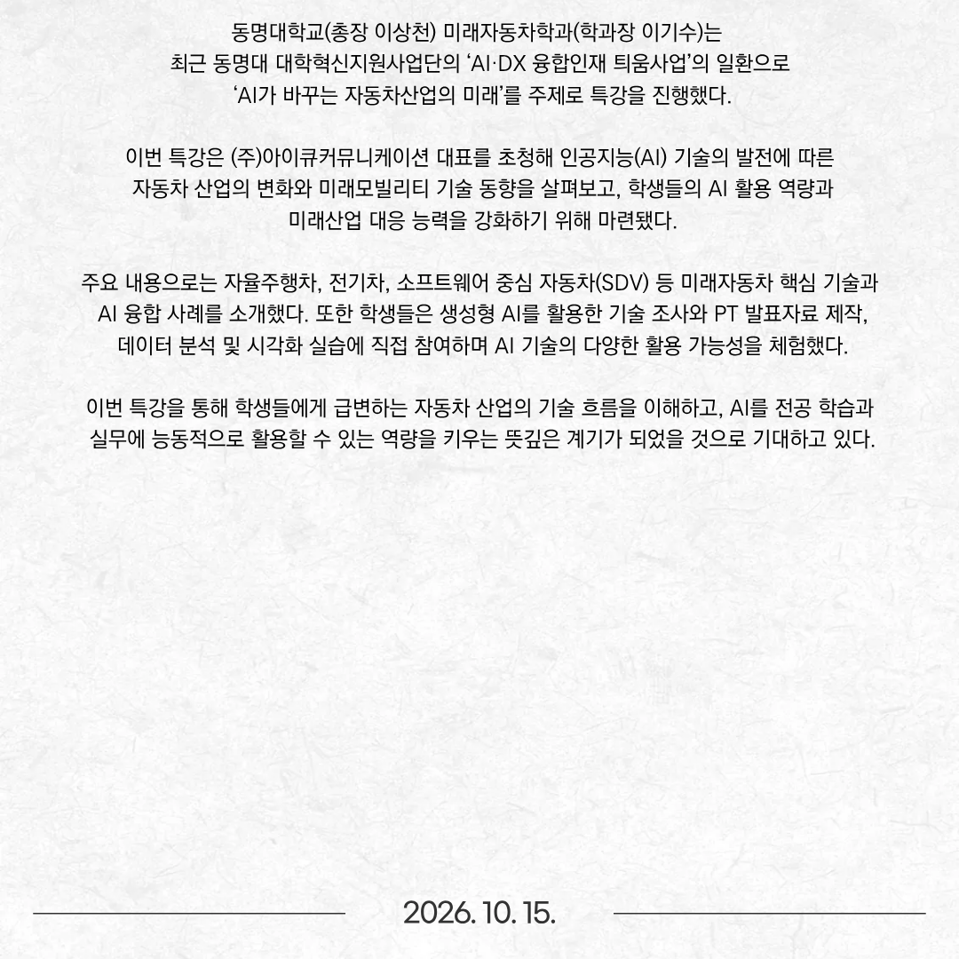 동명대학교(총장 이상천) 미래자동차학과(학과장 이기수)는 최근 동명대 대학혁신지원사업단의 ‘AI·DX 융합인재 틔움사업’의 일환으로 ‘AI가 바꾸는 자동차산업의 미래’를 주제로 특강을 진행했다. 이번 특강은 (주)아이큐커뮤니케이션 대표를 초청해 인공지능(AI) 기술의 발전에 따른 자동차 산업의 변화와 미래모빌리티 기술 동향을 살펴보고, 학생들의 AI 활용 역량과 미래산업 대응 능력을 강화하기 위해 마련됐다. 주요 내용으로는 자율주행차, 전기차, 소프트웨어 중심 자동차(SDV) 등 미래자동차 핵심 기술과 AI 융합 사례를 소개했다. 또한 학생들은 생성형 AI를 활용한 기술 조사와 PT 발표자료 제작, 데이터 분석 및 시각화 실습에 직접 참여하며 AI 기술의 다양한 활용 가능성을 체험했다. 이번 특강을 통해 학생들에게 급변하는 자동차 산업의 기술 흐름을 이해하고, AI를 전공 학습과 실무에 능동적으로 활용할 수 있는 역량을 키우는 뜻깊은 계기가 되었을 것으로 기대하고 있다.