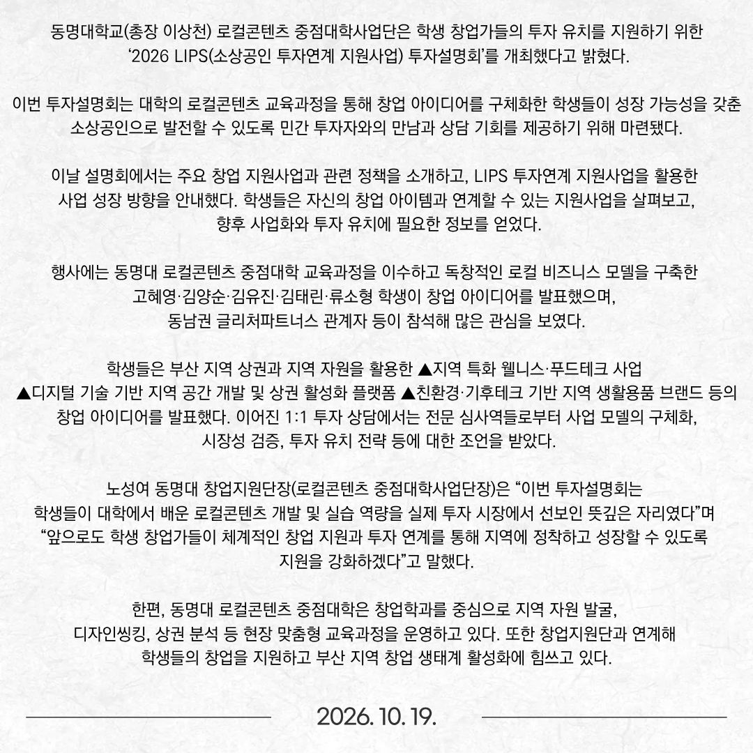 동명대학교(총장 이상천) 로컬콘텐츠 중점대학사업단은 학생 창업가들의 투자 유치를 지원하기 위한 ‘2026 LIPS(소상공인 투자연계 지원사업) 투자설명회’를 개최했다고 밝혔다. 이번 투자설명회는 대학의 로컬콘텐츠 교육과정을 통해 창업 아이디어를 구체화한 학생들이 성장 가능성을 갖춘 소상공인으로 발전할 수 있도록 민간 투자자와의 만남과 상담 기회를 제공하기 위해 마련됐다. 이날 설명회에서는 주요 창업 지원사업과 관련 정책을 소개하고, LIPS 투자연계 지원사업을 활용한 사업 성장 방향을 안내했다. 학생들은 자신의 창업 아이템과 연계할 수 있는 지원사업을 살펴보고, 향후 사업화와 투자 유치에 필요한 정보를 얻었다. 행사에는 동명대 로컬콘텐츠 중점대학 교육과정을 이수하고 독창적인 로컬 비즈니스 모델을 구축한 고혜영·김양순·김유진·김태린·류소형 학생이 창업 아이디어를 발표했으며, 동남권 글리처파트너스 관계자 등이 참석해 많은 관심을 보였다. 학생들은 부산 지역 상권과 지역 자원을 활용한 ▲지역 특화 웰니스·푸드테크 사업 ▲디지털 기술 기반 지역 공간 개발 및 상권 활성화 플랫폼 ▲친환경·기후테크 기반 지역 생활용품 브랜드 등의 창업 아이디어를 발표했다. 이어진 1:1 투자 상담에서는 전문 심사역들로부터 사업 모델의 구체화, 시장성 검증, 투자 유치 전략 등에 대한 조언을 받았다. 노성여 동명대 창업지원단장(로컬콘텐츠 중점대학사업단장)은 “이번 투자설명회는 학생들이 대학에서 배운 로컬콘텐츠 개발 및 실습 역량을 실제 투자 시장에서 선보인 뜻깊은 자리였다”며 “앞으로도 학생 창업가들이 체계적인 창업 지원과 투자 연계를 통해 지역에 정착하고 성장할 수 있도록 지원을 강화하겠다”고 말했다. 한편, 동명대 로컬콘텐츠 중점대학은 창업학과를 중심으로 지역 자원 발굴, 디자인씽킹, 상권 분석 등 현장 맞춤형 교육과정을 운영하고 있다. 또한 창업지원단과 연계해 학생들의 창업을 지원하고 부산 지역 창업 생태계 활성화에 힘쓰고 있다.