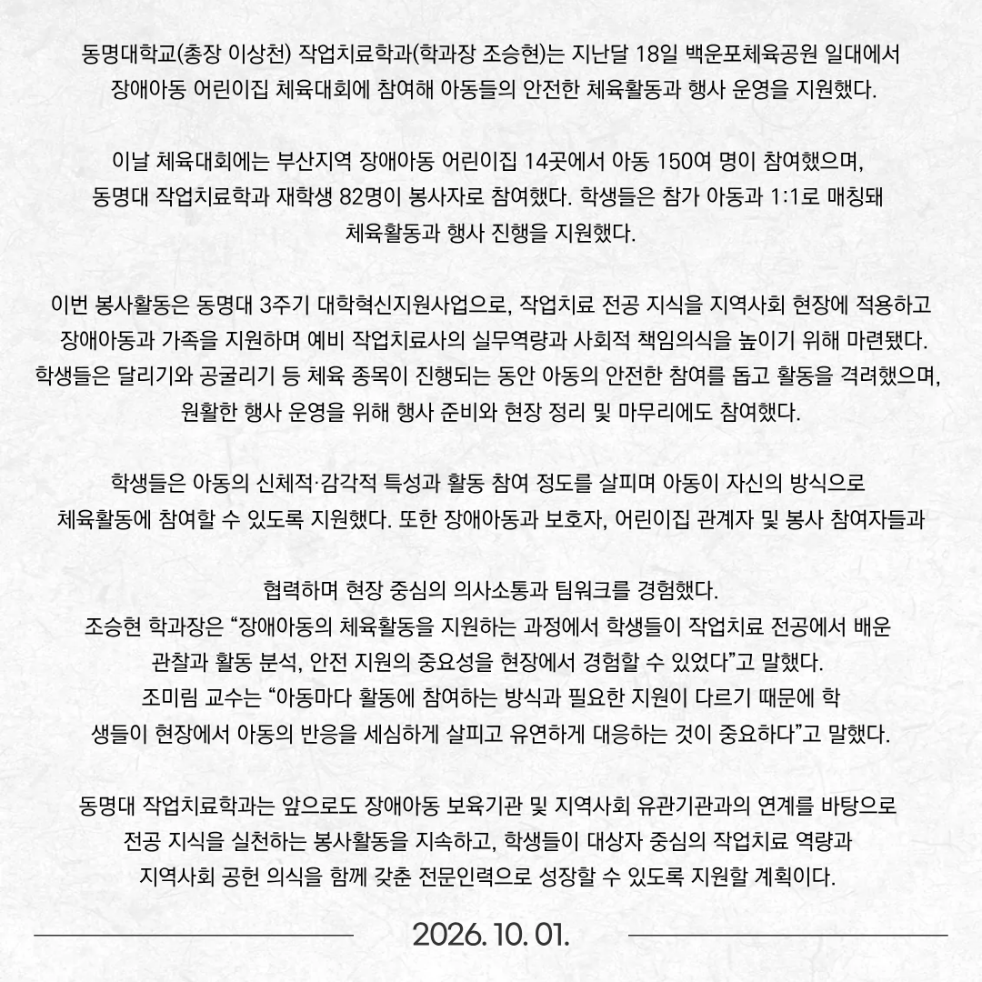 동명대학교(총장 이상천) 작업치료학과(학과장 조승현)는 지난달 18일 백운포체육공원 일대에서 장애아동 어린이집 체육대회에 참여해 아동들의 안전한 체육활동과 행사 운영을 지원했다. 이날 체육대회에는 부산지역 장애아동 어린이집 14곳에서 아동 150여 명이 참여했으며, 동명대 작업치료학과 재학생 82명이 봉사자로 참여했다. 학생들은 참가 아동과 1:1로 매칭돼 체육활동과 행사 진행을 지원했다. 이번 봉사활동은 동명대 3주기 대학혁신지원사업으로, 작업치료 전공 지식을 지역사회 현장에 적용하고 장애아동과 가족을 지원하며 예비 작업치료사의 실무역량과 사회적 책임의식을 높이기 위해 마련됐다.  학생들은 달리기와 공굴리기 등 체육 종목이 진행되는 동안 아동의 안전한 참여를 돕고 활동을 격려했으며, 원활한 행사 운영을 위해 행사 준비와 현장 정리 및 마무리에도 참여했다. 학생들은 아동의 신체적·감각적 특성과 활동 참여 정도를 살피며 아동이 자신의 방식으로 체육활동에 참여할 수 있도록 지원했다. 또한 장애아동과 보호자, 어린이집 관계자 및 봉사 참여자들과 협력하며 현장 중심의 의사소통과 팀워크를 경험했다. 조승현 학과장은 “장애아동의 체육활동을 지원하는 과정에서 학생들이 작업치료 전공에서 배운 관찰과 활동 분석, 안전 지원의 중요성을 현장에서 경험할 수 있었다”고 말했다. 조미림 교수는 “아동마다 활동에 참여하는 방식과 필요한 지원이 다르기 때문에 학생들이 현장에서 아동의 반응을 세심하게 살피고 유연하게 대응하는 것이 중요하다”고 말했다. 동명대 작업치료학과는 앞으로도 장애아동 보육기관 및 지역사회 유관기관과의 연계를 바탕으로 전공 지식을 실천하는 봉사활동을 지속하고, 학생들이 대상자 중심의 작업치료 역량과 지역사회 공헌 의식을 함께 갖춘 전문인력으로 성장할 수 있도록 지원할 계획이다. 
