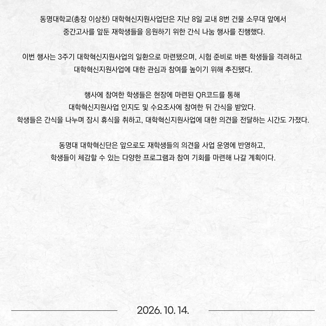 동명대학교(총장 이상천) 대학혁신지원사업단은 지난 8일 교내 8번 건물 소무대 앞에서 중간고사를 앞둔 재학생들을 응원하기 위한 간식 나눔 행사를 진행했다. 이번 행사는 3주기 대학혁신지원사업의 일환으로 마련됐으며, 시험 준비로 바쁜 학생들을 격려하고 대학혁신지원사업에 대한 관심과 참여를 높이기 위해 추진됐다. 행사에 참여한 학생들은 현장에 마련된 QR코드를 통해 대학혁신지원사업 인지도 및 수요조사에 참여한 뒤 간식을 받았다. 학생들은 간식을 나누며 잠시 휴식을 취하고, 대학혁신지원사업에 대한 의견을 전달하는 시간도 가졌다. 동명대 대학혁신단은 앞으로도 재학생들의 의견을 사업 운영에 반영하고, 학생들이 체감할 수 있는 다양한 프로그램과 참여 기회를 마련해 나갈 계획이다.