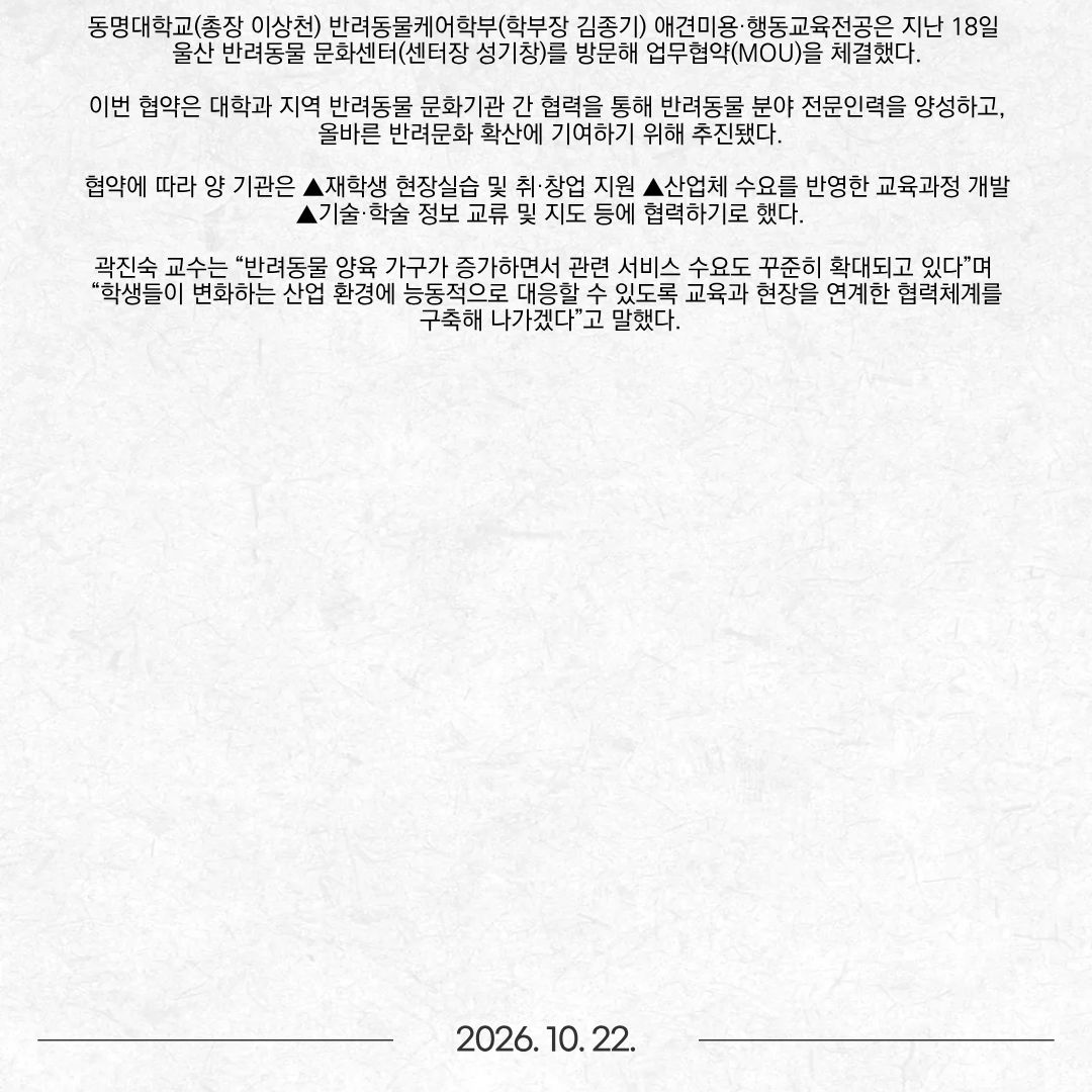 동명대학교(총장 이상천) 반려동물케어학부(학부장 김종기) 애견미용·행동교육전공은 지난 18일 울산 반려동물 문화센터(센터장 성기창)를 방문해 업무협약(MOU)을 체결했다. 이번 협약은 대학과 지역 반려동물 문화기관 간 협력을 통해 반려동물 분야 전문인력을 양성하고, 올바른 반려문화 확산에 기여하기 위해 추진됐다. 협약에 따라 양 기관은 ▲재학생 현장실습 및 취·창업 지원 ▲산업체 수요를 반영한 교육과정 개발 ▲기술·학술 정보 교류 및 지도 등에 협력하기로 했다. 곽진숙 교수는 “반려동물 양육 가구가 증가하면서 관련 서비스 수요도 꾸준히 확대되고 있다”며 “학생들이 변화하는 산업 환경에 능동적으로 대응할 수 있도록 교육과 현장을 연계한 협력체계를 구축해 나가겠다”고 말했다.