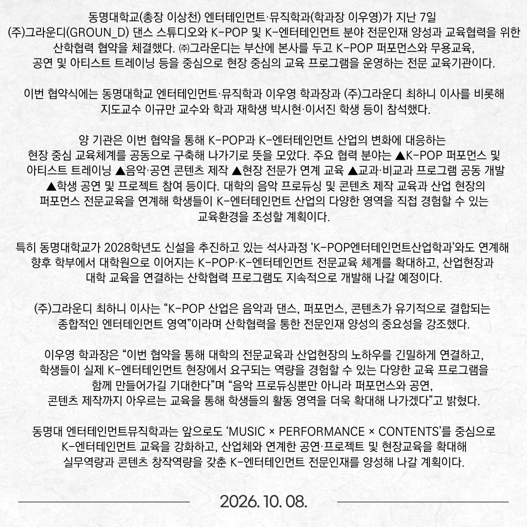 동명대학교(총장 이상천) 엔터테인먼트·뮤직학과(학과장 이우영)가 지난 7일 (주)그라운디(GROUN_D) 댄스 스튜디오와 K-POP 및 K-엔터테인먼트 분야 전문인재 양성과 교육협력을 위한 산학협력 협약을 체결했다. ㈜그라운디는 부산에 본사를 두고 K-POP 퍼포먼스와 무용교육, 공연 및 아티스트 트레이닝 등을 중심으로 현장 중심의 교육 프로그램을 운영하는 전문 교육기관이다. 이번 협약식에는 동명대학교 엔터테인먼트·뮤직학과 이우영 학과장과 (주)그라운디 최하니 이사를 비롯해 지도교수 이규만 교수와 학과 재학생 박시현·이서진 학생 등이 참석했다.  양 기관은 이번 협약을 통해 K-POP과 K-엔터테인먼트 산업의 변화에 대응하는 현장 중심 교육체계를 공동으로 구축해 나가기로 뜻을 모았다. 주요 협력 분야는 ▲K-POP 퍼포먼스 및 아티스트 트레이닝 ▲음악·공연 콘텐츠 제작 ▲현장 전문가 연계 교육 ▲교과·비교과 프로그램 공동 개발 ▲학생 공연 및 프로젝트 참여 등이다. 대학의 음악 프로듀싱 및 콘텐츠 제작 교육과 산업 현장의 퍼포먼스 전문교육을 연계해 학생들이 K-엔터테인먼트 산업의 다양한 영역을 직접 경험할 수 있는 교육환경을 조성할 계획이다.  특히 동명대학교가 2028학년도 신설을 추진하고 있는 석사과정 ‘K-POP엔터테인먼트산업학과’와도 연계해 향후 학부에서 대학원으로 이어지는 K-POP·K-엔터테인먼트 전문교육 체계를 확대하고, 산업현장과 대학 교육을 연결하는 산학협력 프로그램도 지속적으로 개발해 나갈 예정이다. (주)그라운디 최하니 이사는 “K-POP 산업은 음악과 댄스, 퍼포먼스, 콘텐츠가 유기적으로 결합되는 종합적인 엔터테인먼트 영역”이라며 산학협력을 통한 전문인재 양성의 중요성을 강조했다.  이우영 학과장은 “이번 협약을 통해 대학의 전문교육과 산업현장의 노하우를 긴밀하게 연결하고, 학생들이 실제 K-엔터테인먼트 현장에서 요구되는 역량을 경험할 수 있는 다양한 교육 프로그램을 함께 만들어가길 기대한다”며 “음악 프로듀싱뿐만 아니라 퍼포먼스와 공연, 콘텐츠 제작까지 아우르는 교육을 통해 학생들의 활동 영역을 더욱 확대해 나가겠다”고 밝혔다. 동명대 엔터테인먼트뮤직학과는 앞으로도 ‘MUSIC × PERFORMANCE × CONTENTS’를 중심으로 K-엔터테인먼트 교육을 강화하고, 산업체와 연계한 공연·프로젝트 및 현장교육을 확대해 실무역량과 콘텐츠 창작역량을 갖춘 K-엔터테인먼트 전문인재를 양성해 나갈 계획이다.