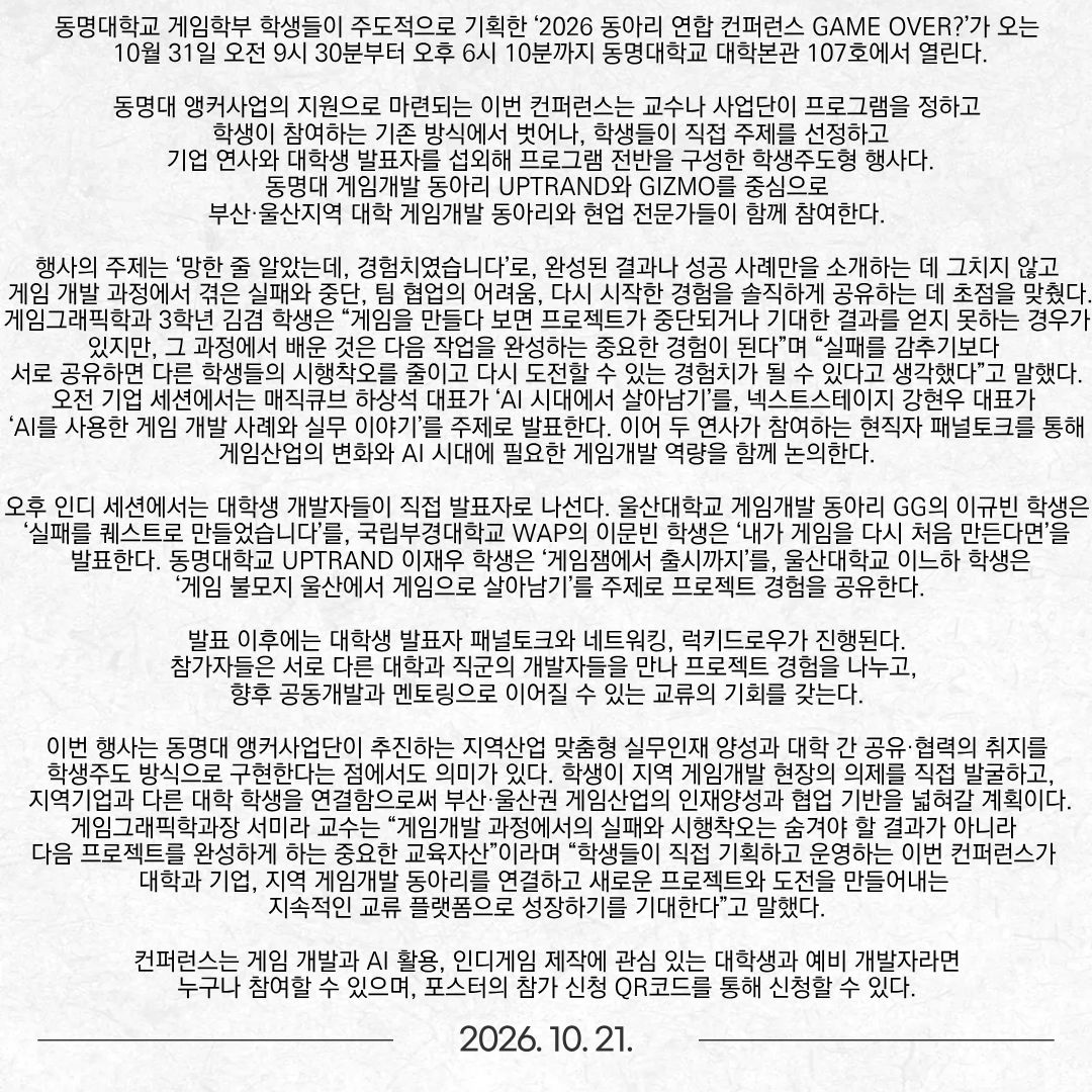 동명대학교 게임학부 학생들이 주도적으로 기획한 ‘2026 동아리 연합 컨퍼런스 GAME OVER?’가 오는 10월 31일 오전 9시 30분부터 오후 6시 10분까지 동명대학교 대학본관 107호에서 열린다. 동명대 앵커사업의 지원으로 마련되는 이번 컨퍼런스는 교수나 사업단이 프로그램을 정하고 학생이 참여하는 기존 방식에서 벗어나, 학생들이 직접 주제를 선정하고 기업 연사와 대학생 발표자를 섭외해 프로그램 전반을 구성한 학생주도형 행사다. 동명대 게임개발 동아리 UPTRAND와 GIZMO를 중심으로 부산·울산지역 대학 게임개발 동아리와 현업 전문가들이 함께 참여한다. 행사의 주제는 ‘망한 줄 알았는데, 경험치였습니다’로, 완성된 결과나 성공 사례만을 소개하는 데 그치지 않고 게임 개발 과정에서 겪은 실패와 중단, 팀 협업의 어려움, 다시 시작한 경험을 솔직하게 공유하는 데 초점을 맞췄다. 게임그래픽학과 3학년 김겸 학생은 “게임을 만들다 보면 프로젝트가 중단되거나 기대한 결과를 얻지 못하는 경우가 있지만, 그 과정에서 배운 것은 다음 작업을 완성하는 중요한 경험이 된다”며 “실패를 감추기보다 서로 공유하면 다른 학생들의 시행착오를 줄이고 다시 도전할 수 있는 경험치가 될 수 있다고 생각했다”고 말했다. 오전 기업 세션에서는 매직큐브 하상석 대표가 ‘AI 시대에서 살아남기’를, 넥스트스테이지 강현우 대표가 ‘AI를 사용한 게임 개발 사례와 실무 이야기’를 주제로 발표한다. 이어 두 연사가 참여하는 현직자 패널토크를 통해 게임산업의 변화와 AI 시대에 필요한 게임개발 역량을 함께 논의한다. 오후 인디 세션에서는 대학생 개발자들이 직접 발표자로 나선다. 울산대학교 게임개발 동아리 GG의 이규빈 학생은 ‘실패를 퀘스트로 만들었습니다’를, 국립부경대학교 WAP의 이문빈 학생은 ‘내가 게임을 다시 처음 만든다면’을 발표한다. 동명대학교 UPTRAND 이재우 학생은 ‘게임잼에서 출시까지’를, 울산대학교 이느하 학생은 ‘게임 불모지 울산에서 게임으로 살아남기’를 주제로 프로젝트 경험을 공유한다. 발표 이후에는 대학생 발표자 패널토크와 네트워킹, 럭키드로우가 진행된다. 참가자들은 서로 다른 대학과 직군의 개발자들을 만나 프로젝트 경험을 나누고, 향후 공동개발과 멘토링으로 이어질 수 있는 교류의 기회를 갖는다. 이번 행사는 동명대 앵커사업단이 추진하는 지역산업 맞춤형 실무인재 양성과 대학 간 공유·협력의 취지를 학생주도 방식으로 구현한다는 점에서도 의미가 있다. 학생이 지역 게임개발 현장의 의제를 직접 발굴하고, 지역기업과 다른 대학 학생을 연결함으로써 부산·울산권 게임산업의 인재양성과 협업 기반을 넓혀갈 계획이다. 게임그래픽학과장 서미라 교수는 “게임개발 과정에서의 실패와 시행착오는 숨겨야 할 결과가 아니라 다음 프로젝트를 완성하게 하는 중요한 교육자산”이라며 “학생들이 직접 기획하고 운영하는 이번 컨퍼런스가 대학과 기업, 지역 게임개발 동아리를 연결하고 새로운 프로젝트와 도전을 만들어내는 지속적인 교류 플랫폼으로 성장하기를 기대한다”고 말했다. 컨퍼런스는 게임 개발과 AI 활용, 인디게임 제작에 관심 있는 대학생과 예비 개발자라면 누구나 참여할 수 있으며, 포스터의 참가 신청 QR코드를 통해 신청할 수 있다.