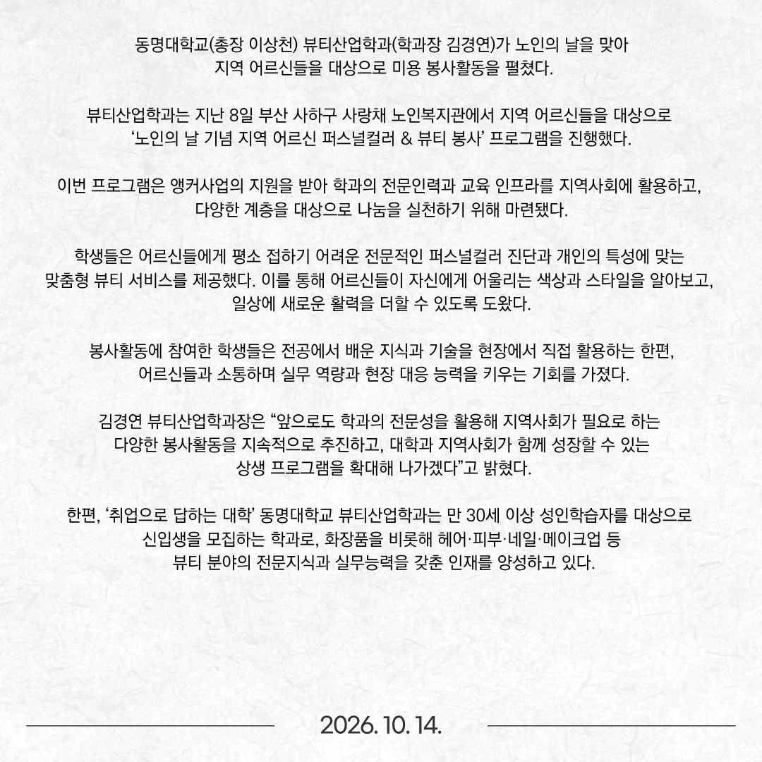 동명대학교(총장 이상천) 뷰티산업학과(학과장 김경연)가 노인의 날을 맞아 지역 어르신들을 대상으로 미용 봉사활동을 펼쳤다. 뷰티산업학과는 지난 8일 부산 사하구 사랑채 노인복지관에서 지역 어르신들을 대상으로 ‘노인의 날 기념 지역 어르신 퍼스널컬러 & 뷰티 봉사’ 프로그램을 진행했다. 이번 프로그램은 앵커사업의 지원을 받아 학과의 전문인력과 교육 인프라를 지역사회에 활용하고, 다양한 계층을 대상으로 나눔을 실천하기 위해 마련됐다. 학생들은 어르신들에게 평소 접하기 어려운 전문적인 퍼스널컬러 진단과 개인의 특성에 맞는 맞춤형 뷰티 서비스를 제공했다. 이를 통해 어르신들이 자신에게 어울리는 색상과 스타일을 알아보고, 일상에 새로운 활력을 더할 수 있도록 도왔다. 봉사활동에 참여한 학생들은 전공에서 배운 지식과 기술을 현장에서 직접 활용하는 한편, 어르신들과 소통하며 실무 역량과 현장 대응 능력을 키우는 기회를 가졌다. 김경연 뷰티산업학과장은 “앞으로도 학과의 전문성을 활용해 지역사회가 필요로 하는 다양한 봉사활동을 지속적으로 추진하고, 대학과 지역사회가 함께 성장할 수 있는 상생 프로그램을 확대해 나가겠다”고 밝혔다. 한편, ‘취업으로 답하는 대학’ 동명대학교 뷰티산업학과는 만 30세 이상 성인학습자를 대상으로 신입생을 모집하는 학과로, 화장품을 비롯해 헤어·피부·네일·메이크업 등 뷰티 분야의 전문지식과 실무능력을 갖춘 인재를 양성하고 있다.