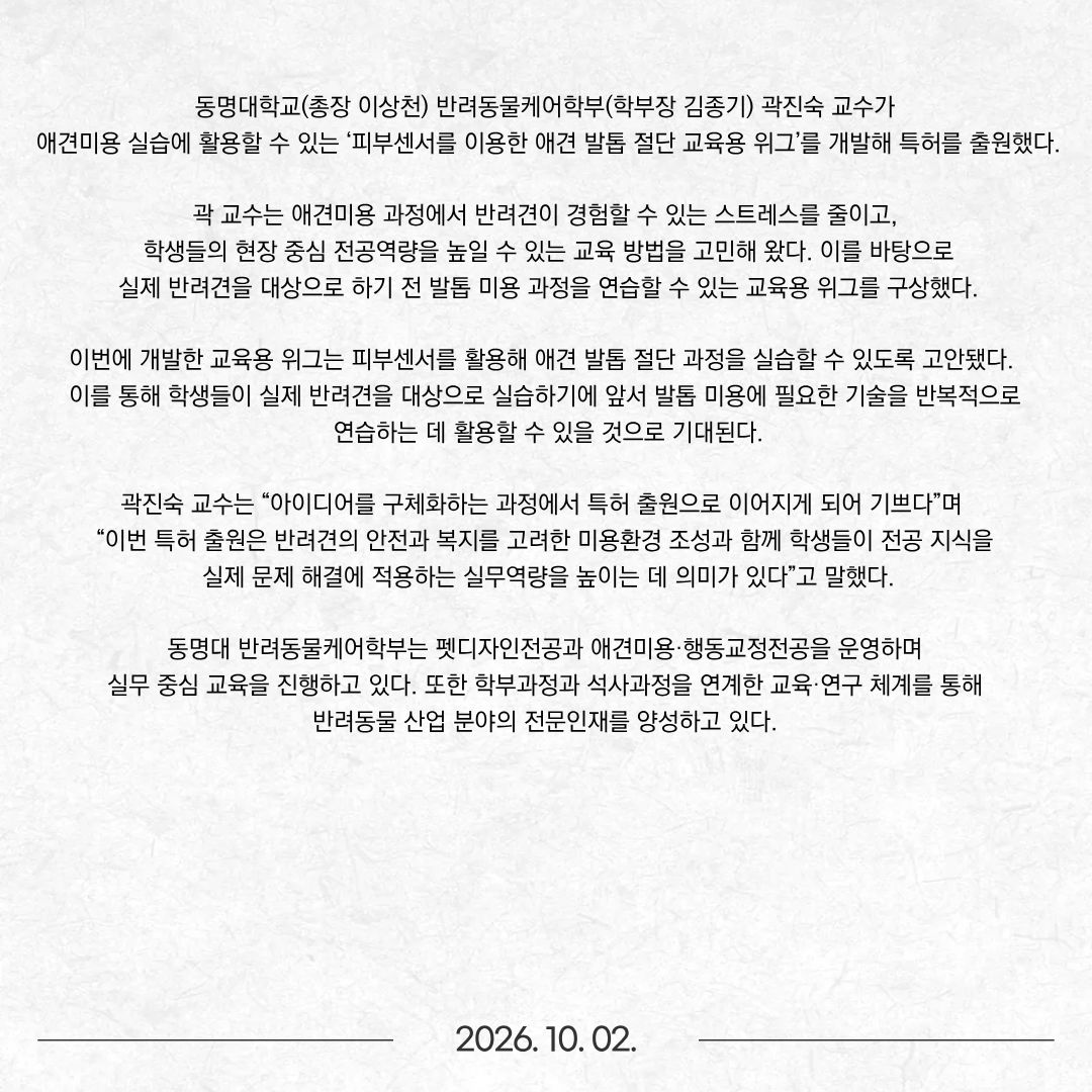 동명대학교(총장 이상천) 반려동물케어학부(학부장 김종기) 곽진숙 교수가 애견미용 실습에 활용할 수 있는 ‘피부센서를 이용한 애견 발톱 절단 교육용 위그’를 개발해 특허를 출원했다. 곽 교수는 애견미용 과정에서 반려견이 경험할 수 있는 스트레스를 줄이고, 학생들의 현장 중심 전공역량을 높일 수 있는 교육 방법을 고민해 왔다. 이를 바탕으로 실제 반려견을 대상으로 하기 전 발톱 미용 과정을 연습할 수 있는 교육용 위그를 구상했다. 이번에 개발한 교육용 위그는 피부센서를 활용해 애견 발톱 절단 과정을 실습할 수 있도록 고안됐다. 이를 통해 학생들이 실제 반려견을 대상으로 실습하기에 앞서 발톱 미용에 필요한 기술을 반복적으로 연습하는 데 활용할 수 있을 것으로 기대된다. 곽진숙 교수는 “아이디어를 구체화하는 과정에서 특허 출원으로 이어지게 되어 기쁘다”며 “이번 특허 출원은 반려견의 안전과 복지를 고려한 미용환경 조성과 함께 학생들이 전공 지식을 실제 문제 해결에 적용하는 실무역량을 높이는 데 의미가 있다”고 말했다. 동명대 반려동물케어학부는 펫디자인전공과 애견미용·행동교정전공을 운영하며 실무 중심 교육을 진행하고 있다. 또한 학부과정과 석사과정을 연계한 교육·연구 체계를 통해 반려동물 산업 분야의 전문인재를 양성하고 있다.