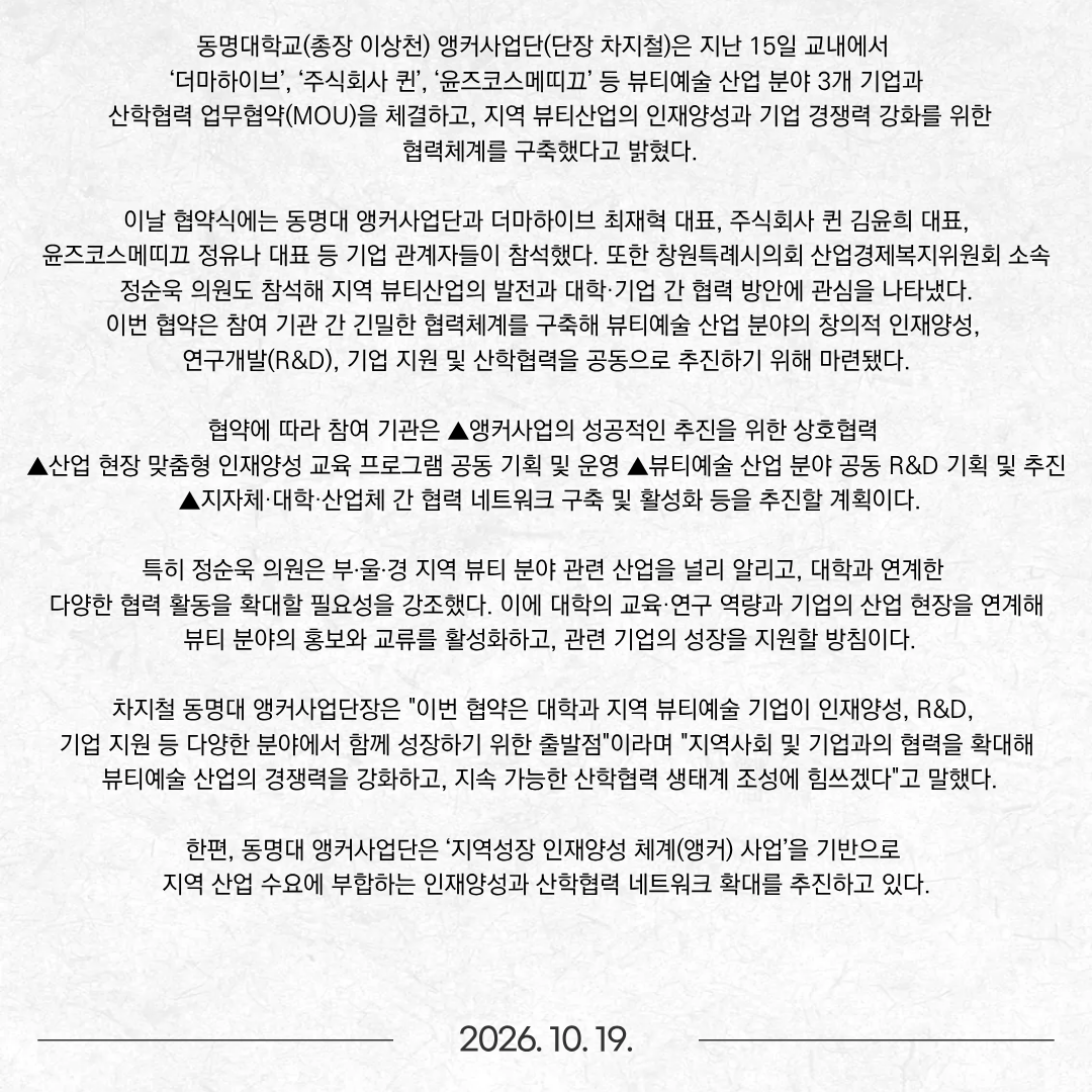 동명대학교(총장 이상천) 앵커사업단(단장 차지철)은 지난 15일 교내에서 ‘더마하이브’, ‘주식회사 퀸’, ‘윤즈코스메띠끄’ 등 뷰티예술 산업 분야 3개 기업과 산학협력 업무협약(MOU)을 체결하고, 지역 뷰티산업의 인재양성과 기업 경쟁력 강화를 위한 협력체계를 구축했다고 밝혔다. 이날 협약식에는 동명대 앵커사업단과 더마하이브 최재혁 대표, 주식회사 퀸 김윤희 대표, 윤즈코스메띠끄 정유나 대표 등 기업 관계자들이 참석했다. 또한 창원특례시의회 산업경제복지위원회 소속 정순욱 의원도 참석해 지역 뷰티산업의 발전과 대학·기업 간 협력 방안에 관심을 나타냈다. 이번 협약은 참여 기관 간 긴밀한 협력체계를 구축해 뷰티예술 산업 분야의 창의적 인재양성, 연구개발(R&D), 기업 지원 및 산학협력을 공동으로 추진하기 위해 마련됐다.  협약에 따라 참여 기관은 ▲앵커사업의 성공적인 추진을 위한 상호협력 ▲산업 현장 맞춤형 인재양성 교육 프로그램 공동 기획 및 운영 ▲뷰티예술 산업 분야 공동 R&D 기획 및 추진 ▲지자체·대학·산업체 간 협력 네트워크 구축 및 활성화 등을 추진할 계획이다. 특히 정순욱 의원은 부‧울‧경 지역 뷰티 분야 관련 산업을 널리 알리고, 대학과 연계한 다양한 협력 활동을 확대할 필요성을 강조했다. 이에 대학의 교육·연구 역량과 기업의 산업 현장을 연계해 뷰티 분야의 홍보와 교류를 활성화하고, 관련 기업의 성장을 지원할 방침이다. 차지철 동명대 앵커사업단장은 "이번 협약은 대학과 지역 뷰티예술 기업이 인재양성, R&D, 기업 지원 등 다양한 분야에서 함께 성장하기 위한 출발점"이라며 "지역사회 및 기업과의 협력을 확대해 뷰티예술 산업의 경쟁력을 강화하고, 지속 가능한 산학협력 생태계 조성에 힘쓰겠다"고 말했다. 한편, 동명대 앵커사업단은 ‘지역성장 인재양성 체계(앵커) 사업’을 기반으로 지역 산업 수요에 부합하는 인재양성과 산학협력 네트워크 확대를 추진하고 있다.