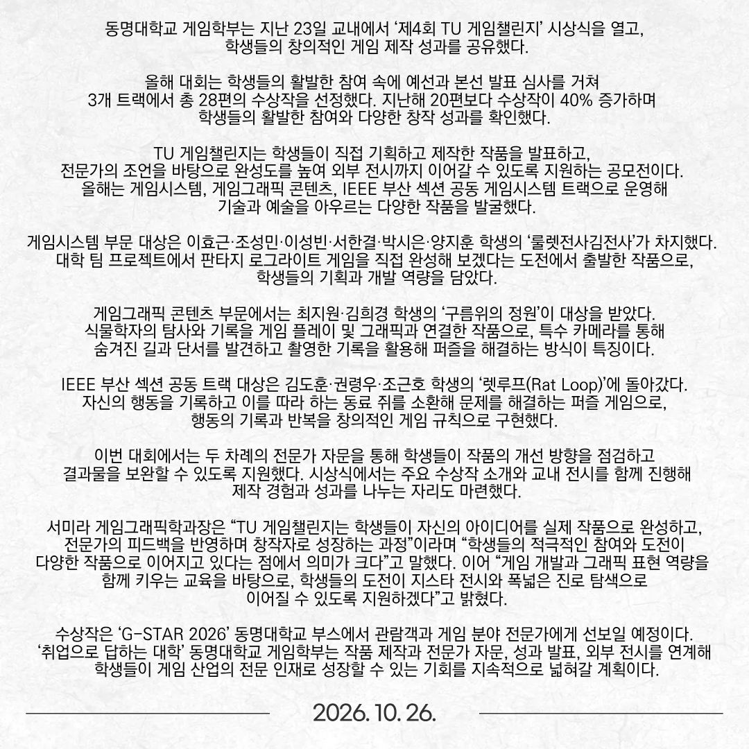 동명대학교 게임학부는 지난 23일 교내에서 ‘제4회 TU 게임챌린지’ 시상식을 열고, 학생들의 창의적인 게임 제작 성과를 공유했다. 올해 대회는 학생들의 활발한 참여 속에 예선과 본선 발표 심사를 거쳐 3개 트랙에서 총 28편의 수상작을 선정했다. 지난해 20편보다 수상작이 40% 증가하며 학생들의 활발한 참여와 다양한 창작 성과를 확인했다. TU 게임챌린지는 학생들이 직접 기획하고 제작한 작품을 발표하고, 전문가의 조언을 바탕으로 완성도를 높여 외부 전시까지 이어갈 수 있도록 지원하는 공모전이다. 올해는 게임시스템, 게임그래픽 콘텐츠, IEEE 부산 섹션 공동 게임시스템 트랙으로 운영해 기술과 예술을 아우르는 다양한 작품을 발굴했다. 게임시스템 부문 대상은 이효근·조성민·이성빈·서한결·박시은·양지훈 학생의 ‘룰렛전사김전사’가 차지했다. 대학 팀 프로젝트에서 판타지 로그라이트 게임을 직접 완성해 보겠다는 도전에서 출발한 작품으로, 학생들의 기획과 개발 역량을 담았다. 게임그래픽 콘텐츠 부문에서는 최지원·김희경 학생의 ‘구름위의 정원’이 대상을 받았다. 식물학자의 탐사와 기록을 게임 플레이 및 그래픽과 연결한 작품으로, 특수 카메라를 통해 숨겨진 길과 단서를 발견하고 촬영한 기록을 활용해 퍼즐을 해결하는 방식이 특징이다. IEEE 부산 섹션 공동 트랙 대상은 김도훈·권령우·조근호 학생의 ‘렛루프(Rat Loop)’에 돌아갔다. 자신의 행동을 기록하고 이를 따라 하는 동료 쥐를 소환해 문제를 해결하는 퍼즐 게임으로, 행동의 기록과 반복을 창의적인 게임 규칙으로 구현했다. 이번 대회에서는 두 차례의 전문가 자문을 통해 학생들이 작품의 개선 방향을 점검하고 결과물을 보완할 수 있도록 지원했다. 시상식에서는 주요 수상작 소개와 교내 전시를 함께 진행해 제작 경험과 성과를 나누는 자리도 마련했다. 서미라 게임그래픽학과장은 “TU 게임챌린지는 학생들이 자신의 아이디어를 실제 작품으로 완성하고, 전문가의 피드백을 반영하며 창작자로 성장하는 과정”이라며 “학생들의 적극적인 참여와 도전이 다양한 작품으로 이어지고 있다는 점에서 의미가 크다”고 말했다. 이어 “게임 개발과 그래픽 표현 역량을 함께 키우는 교육을 바탕으로, 학생들의 도전이 지스타 전시와 폭넓은 진로 탐색으로 이어질 수 있도록 지원하겠다”고 밝혔다. 수상작은 ‘G-STAR 2026’ 동명대학교 부스에서 관람객과 게임 분야 전문가에게 선보일 예정이다.  ‘취업으로 답하는 대학’ 동명대학교 게임학부는 작품 제작과 전문가 자문, 성과 발표, 외부 전시를 연계해 학생들이 게임 산업의 전문 인재로 성장할 수 있는 기회를 지속적으로 넓혀갈 계획이다.