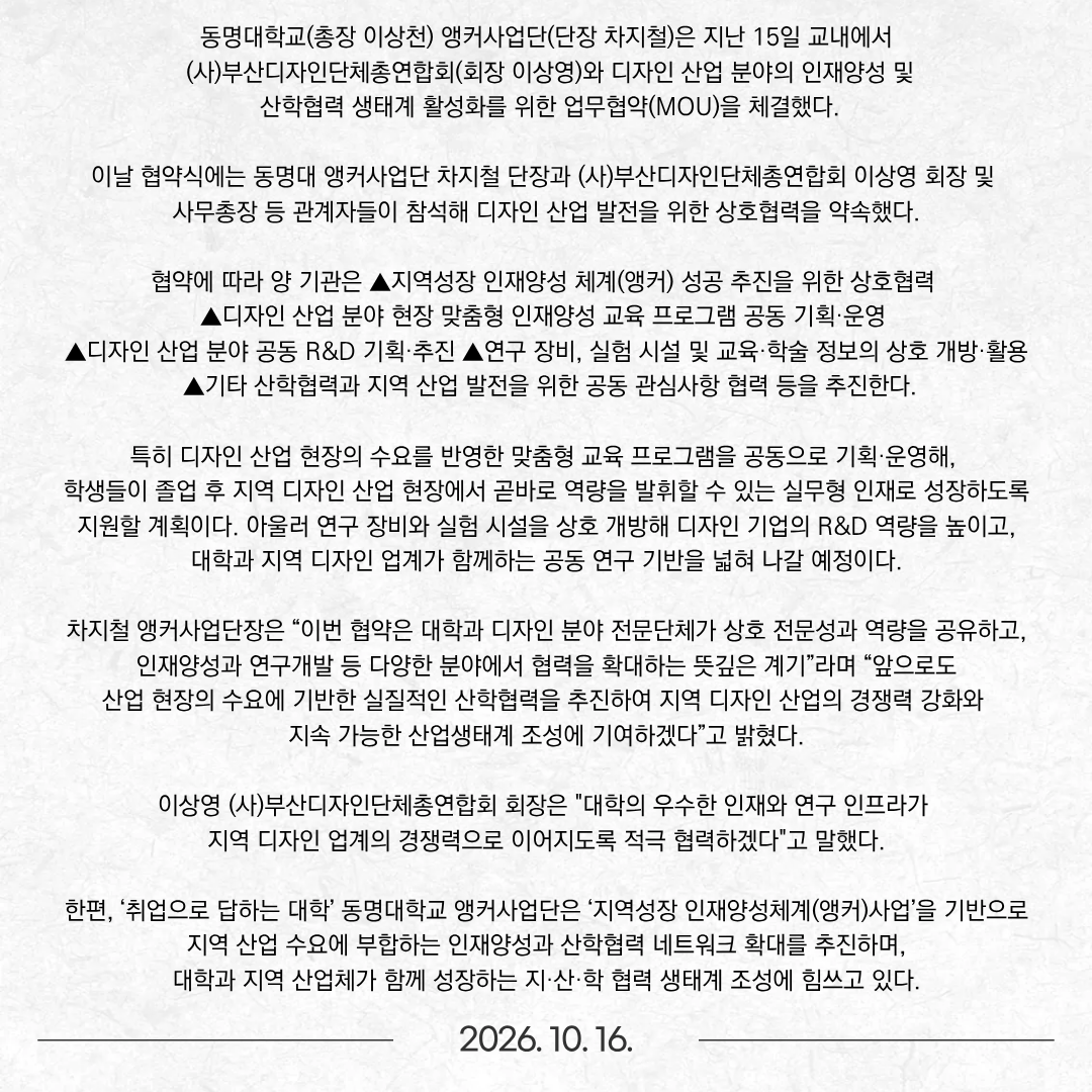 동명대학교(총장 이상천) 앵커사업단(단장 차지철)은 지난 15일 교내에서 (사)부산디자인단체총연합회(회장 이상영)와 디자인 산업 분야의 인재양성 및 산학협력 생태계 활성화를 위한 업무협약(MOU)을 체결했다. 이날 협약식에는 동명대 앵커사업단 차지철 단장과 (사)부산디자인단체총연합회 이상영 회장 및 사무총장 등 관계자들이 참석해 디자인 산업 발전을 위한 상호협력을 약속했다. 협약에 따라 양 기관은 ▲지역성장 인재양성 체계(앵커) 성공 추진을 위한 상호협력 ▲디자인 산업 분야 현장 맞춤형 인재양성 교육 프로그램 공동 기획·운영 ▲디자인 산업 분야 공동 R&D 기획·추진 ▲연구 장비, 실험 시설 및 교육·학술 정보의 상호 개방·활용 ▲기타 산학협력과 지역 산업 발전을 위한 공동 관심사항 협력 등을 추진한다. 특히 디자인 산업 현장의 수요를 반영한 맞춤형 교육 프로그램을 공동으로 기획·운영해, 학생들이 졸업 후 지역 디자인 산업 현장에서 곧바로 역량을 발휘할 수 있는 실무형 인재로 성장하도록 지원할 계획이다. 아울러 연구 장비와 실험 시설을 상호 개방해 디자인 기업의 R&D 역량을 높이고, 대학과 지역 디자인 업계가 함께하는 공동 연구 기반을 넓혀 나갈 예정이다. 차지철 앵커사업단장은 “이번 협약은 대학과 디자인 분야 전문단체가 상호 전문성과 역량을 공유하고, 인재양성과 연구개발 등 다양한 분야에서 협력을 확대하는 뜻깊은 계기”라며 “앞으로도 산업 현장의 수요에 기반한 실질적인 산학협력을 추진하여 지역 디자인 산업의 경쟁력 강화와 지속 가능한 산업생태계 조성에 기여하겠다”고 밝혔다. 이상영 (사)부산디자인단체총연합회 회장은 "대학의 우수한 인재와 연구 인프라가 지역 디자인 업계의 경쟁력으로 이어지도록 적극 협력하겠다"고 말했다. 한편, ‘취업으로 답하는 대학’ 동명대학교 앵커사업단은 ‘지역성장 인재양성체계(앵커)사업’을 기반으로 지역 산업 수요에 부합하는 인재양성과 산학협력 네트워크 확대를 추진하며, 대학과 지역 산업체가 함께 성장하는 지·산·학 협력 생태계 조성에 힘쓰고 있다.