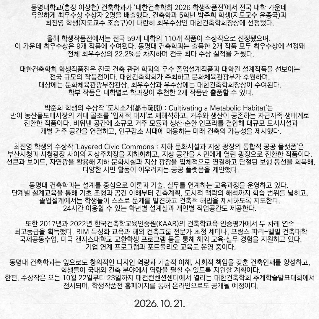 동명대학교(총장 이상천) 건축학과가 ‘대한건축학회 2026 학생작품전’에서 전국 대학 가운데 유일하게 최우수상 수상자 2명을 배출했다. 건축학과 5학년 박준희 학생(지도교수 윤종국)과 최진영 학생(지도교수 조승구)이 나란히 최우수상인 대한건축학회장상에 선정됐다. 올해 학생작품전에서는 전국 59개 대학의 110개 작품이 수상작으로 선정됐으며, 이 가운데 최우수상은 9개 작품에 수여됐다. 동명대 건축학과는 출품한 2개 작품 모두 최우수상에 선정돼 전체 최우수상의 22.2%를 차지하며 전국 최다 수상 실적을 거뒀다. 대한건축학회 학생작품전은 전국 건축 관련 학과의 우수 졸업설계작품과 대학원 설계작품을 선보이는 전국 규모의 작품전이다. 대한건축학회가 주최하고 문화체육관광부가 후원하며, 대상에는 문화체육관광부장관상, 최우수상과 우수상에는 대한건축학회장상이 수여된다. 학부 작품은 대학별로 학과장이 추천한 2개 작품만 출품할 수 있다. 박준희 학생의 수상작 ‘도시소개(都市疏開) : Cultivating a Metabolic Habitat’는 반여 농산물도매시장의 거대 골조를 ‘입체적 대지’로 재해석하고, 거주와 생산이 공존하는 자급자족 생태계로 전환한 작품이다. 비워낸 공간에 소규모 거주 모듈과 생산·순환 인프라를 결합해 대규모 도시시설과 개별 거주 공간을 연결하고, 인구감소 시대에 대응하는 미래 건축의 가능성을 제시했다. 최진영 학생의 수상작 ‘Layered Civic Commons : 지하 문화시설과 지상 광장의 통합적 공공 플랫폼’은 부산시청과 시청광장 사이의 지상주차장을 지하화하고, 지상 공간을 시민에게 열린 광장으로 전환한 작품이다. 선큰과 보이드, 자연광을 활용해 지하 문화시설과 지상 광장을 입체적으로 연결하고 단절된 보행 동선을 회복해, 다양한 시민 활동이 어우러지는 공공 플랫폼을 제안했다. 동명대 건축학과는 설계를 중심으로 이론과 기술, 실무를 연계하는 교육과정을 운영하고 있다. 단계별 설계교육을 통해 기초 조형과 공간 이해부터 건축계획, 도시적 맥락의 해석까지 학습 범위를 넓히고, 졸업설계에서는 학생들이 스스로 문제를 발견하고 건축적 해법을 제시하도록 지도한다. 24시간 이용할 수 있는 학년별 설계실과 개인별 작업공간도 제공한다. 또한 2017년과 2022년 한국건축학교육인증원(KAAB)의 건축학교육 인증평가에서 두 차례 연속 최고등급을 획득했다. BIM 특성화 교육과 해외 건축그룹 전문가 초청 세미나, 프랑스 파리-벨빌 건축대학 국제공동수업, 미국 캔자스대학교 교환학생 프로그램 등을 통해 해외 교육·실무 경험을 지원하고 있다. 기업 연계 프로그램과 포트폴리오 교육도 운영 중이다. 동명대 건축학과는 앞으로도 창의적인 디자인 역량과 기술적 이해, 사회적 책임을 갖춘 건축인재를 양성하고, 학생들이 국내외 건축 분야에서 역량을 펼칠 수 있도록 지원할 계획이다. 한편, 수상작은 오는 10월 22일부터 23일까지 대전컨벤션센터에서 열리는 대한건축학회 추계학술발표대회에서 전시되며, 학생작품전 홈페이지를 통해 온라인으로도 공개될 예정이다.