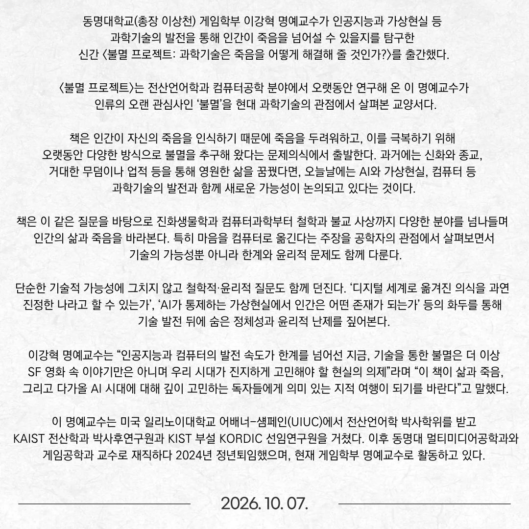 동명대학교(총장 이상천) 게임학부 이강혁 명예교수가 인공지능과 가상현실 등 과학기술의 발전을 통해 인간이 죽음을 넘어설 수 있을지를 탐구한 신간 <불멸 프로젝트: 과학기술은 죽음을 어떻게 해결해 줄 것인가?>를 출간했다. <불멸 프로젝트>는 전산언어학과 컴퓨터공학 분야에서 오랫동안 연구해 온 이 명예교수가 인류의 오랜 관심사인 ‘불멸’을 현대 과학기술의 관점에서 살펴본 교양서다. 책은 인간이 자신의 죽음을 인식하기 때문에 죽음을 두려워하고, 이를 극복하기 위해 오랫동안 다양한 방식으로 불멸을 추구해 왔다는 문제의식에서 출발한다. 과거에는 신화와 종교, 거대한 무덤이나 업적 등을 통해 영원한 삶을 꿈꿨다면, 오늘날에는 AI와 가상현실, 컴퓨터 등 과학기술의 발전과 함께 새로운 가능성이 논의되고 있다는 것이다. 책은 이 같은 질문을 바탕으로 진화생물학과 컴퓨터과학부터 철학과 불교 사상까지 다양한 분야를 넘나들며 인간의 삶과 죽음을 바라본다. 특히 마음을 컴퓨터로 옮긴다는 주장을 공학자의 관점에서 살펴보면서 기술의 가능성뿐 아니라 한계와 윤리적 문제도 함께 다룬다.  단순한 기술적 가능성에 그치지 않고 철학적·윤리적 질문도 함께 던진다. ‘디지털 세계로 옮겨진 의식을 과연 진정한 나라고 할 수 있는가’, ‘AI가 통제하는 가상현실에서 인간은 어떤 존재가 되는가’ 등의 화두를 통해 기술 발전 뒤에 숨은 정체성과 윤리적 난제를 짚어본다.  이강혁 명예교수는 “인공지능과 컴퓨터의 발전 속도가 한계를 넘어선 지금, 기술을 통한 불멸은 더 이상 SF 영화 속 이야기만은 아니며 우리 시대가 진지하게 고민해야 할 현실의 의제”라며 “이 책이 삶과 죽음, 그리고 다가올 AI 시대에 대해 깊이 고민하는 독자들에게 의미 있는 지적 여행이 되기를 바란다”고 말했다. 이 명예교수는 미국 일리노이대학교 어배너-섐페인(UIUC)에서 전산언어학 박사학위를 받고 KAIST 전산학과 박사후연구원과 KIST 부설 KORDIC 선임연구원을 거쳤다. 이후 동명대 멀티미디어공학과와 게임공학과 교수로 재직하다 2024년 정년퇴임했으며, 현재 게임학부 명예교수로 활동하고 있다.