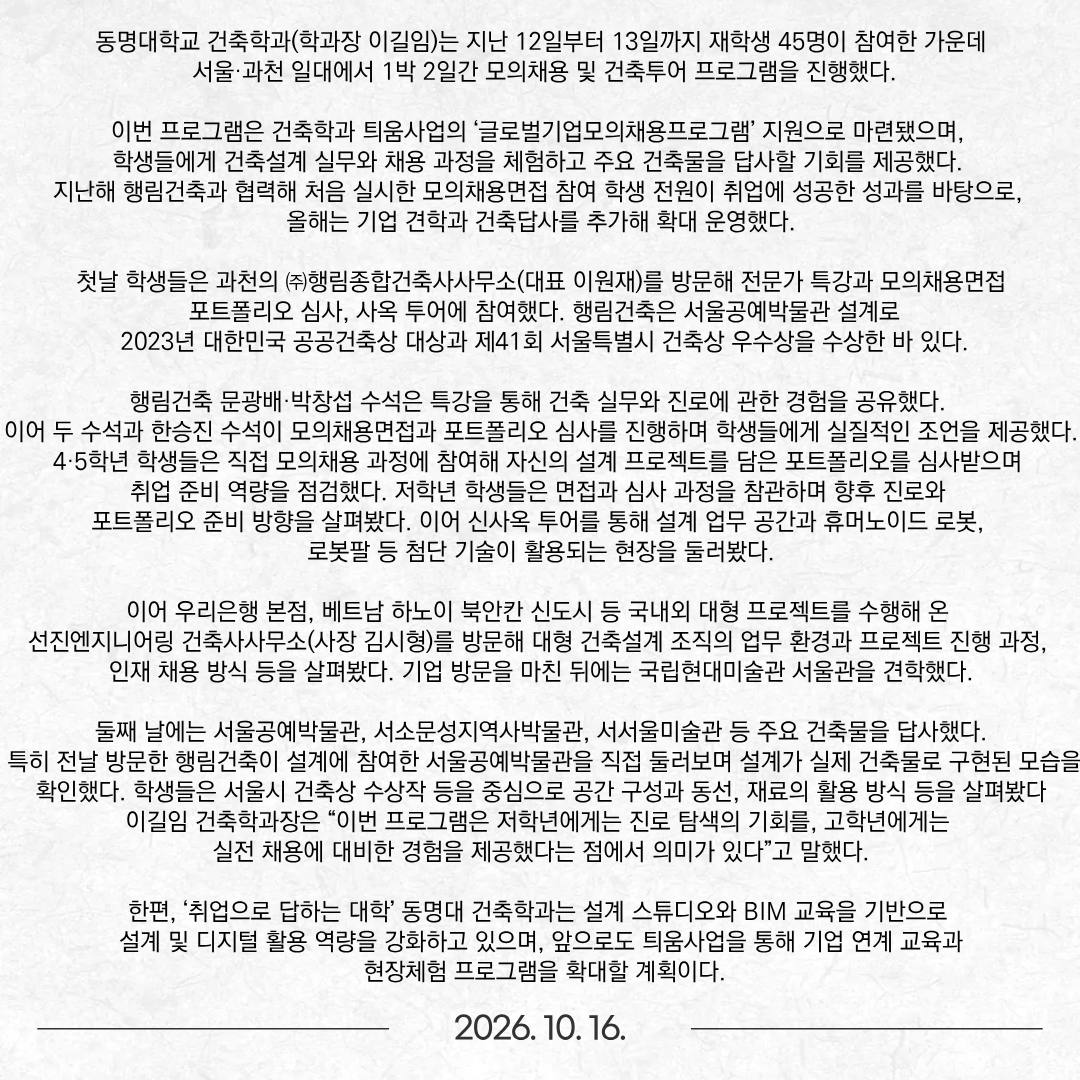 동명대학교 건축학과(학과장 이길임)는 지난 12일부터 13일까지 재학생 45명이 참여한 가운데 서울·과천 일대에서 1박 2일간 모의채용 및 건축투어 프로그램을 진행했다. 이번 프로그램은 건축학과 틔움사업의 ‘글로벌기업모의채용프로그램’ 지원으로 마련됐으며, 학생들에게 건축설계 실무와 채용 과정을 체험하고 주요 건축물을 답사할 기회를 제공했다. 지난해 행림건축과 협력해 처음 실시한 모의채용면접 참여 학생 전원이 취업에 성공한 성과를 바탕으로, 올해는 기업 견학과 건축답사를 추가해 확대 운영했다. 첫날 학생들은 과천의 ㈜행림종합건축사사무소(대표 이원재)를 방문해 전문가 특강과 모의채용면접, 포트폴리오 심사, 사옥 투어에 참여했다. 행림건축은 서울공예박물관 설계로 2023년 대한민국 공공건축상 대상과 제41회 서울특별시 건축상 우수상을 수상한 바 있다. 행림건축 문광배·박창섭 수석은 특강을 통해 건축 실무와 진로에 관한 경험을 공유했다. 이어 두 수석과 한승진 수석이 모의채용면접과 포트폴리오 심사를 진행하며 학생들에게 실질적인 조언을 제공했다. 4·5학년 학생들은 직접 모의채용 과정에 참여해 자신의 설계 프로젝트를 담은 포트폴리오를 심사받으며 취업 준비 역량을 점검했다. 저학년 학생들은 면접과 심사 과정을 참관하며 향후 진로와 포트폴리오 준비 방향을 살펴봤다. 이어 신사옥 투어를 통해 설계 업무 공간과 휴머노이드 로봇, 로봇팔 등 첨단 기술이 활용되는 현장을 둘러봤다. 이어 우리은행 본점, 베트남 하노이 북안칸 신도시 등 국내외 대형 프로젝트를 수행해 온 선진엔지니어링 건축사사무소(사장 김시형)를 방문해 대형 건축설계 조직의 업무 환경과 프로젝트 진행 과정, 인재 채용 방식 등을 살펴봤다. 기업 방문을 마친 뒤에는 국립현대미술관 서울관을 견학했다. 둘째 날에는 서울공예박물관, 서소문성지역사박물관, 서서울미술관 등 주요 건축물을 답사했다. 특히 전날 방문한 행림건축이 설계에 참여한 서울공예박물관을 직접 둘러보며 설계가 실제 건축물로 구현된 모습을 확인했다. 학생들은 서울시 건축상 수상작 등을 중심으로 공간 구성과 동선, 재료의 활용 방식 등을 살펴봤다 이길임 건축학과장은 “이번 프로그램은 저학년에게는 진로 탐색의 기회를, 고학년에게는 실전 채용에 대비한 경험을 제공했다는 점에서 의미가 있다”고 말했다. 한편, ‘취업으로 답하는 대학’ 동명대 건축학과는 설계 스튜디오와 BIM 교육을 기반으로 설계 및 디지털 활용 역량을 강화하고 있으며, 앞으로도 틔움사업을 통해 기업 연계 교육과 현장체험 프로그램을 확대할 계획이다.